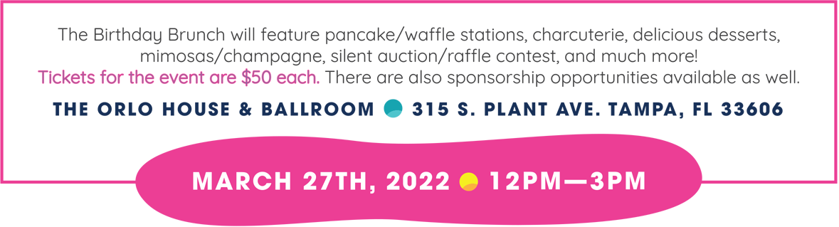 March 27, 2021 from 12pm-3pm at the Orlo House and Ballroom, 315 S. Plant Avenue, Tampa, FL 33606. The Birthday Brunch will feature pancake/waffle stations, charcuterie, delicious deserts, mimosas/champagne, silent auction/raffle contest, and much more! Tickets are $50 each and sponsorship opportunities available.